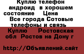 Куплю телефон андроид, в хорошем состояние  › Цена ­ 1 000 - Все города Сотовые телефоны и связь » Куплю   . Ростовская обл.,Ростов-на-Дону г.